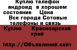 Куплю телефон андроид, в хорошем состояние  › Цена ­ 1 000 - Все города Сотовые телефоны и связь » Куплю   . Красноярский край